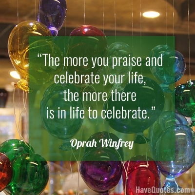 The more you praise and celebrate your life the more there is in life to celebrate Quote