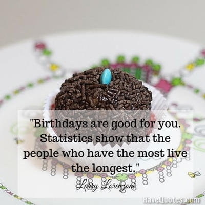 Birthdays are good for you Statistics show that the people who have the most live the longest Quote