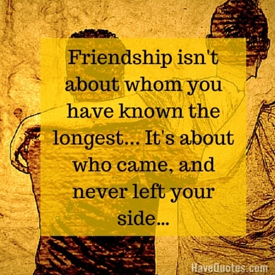 Friendship isnt about whom you have known the longest Its about who came and never left your side Quote