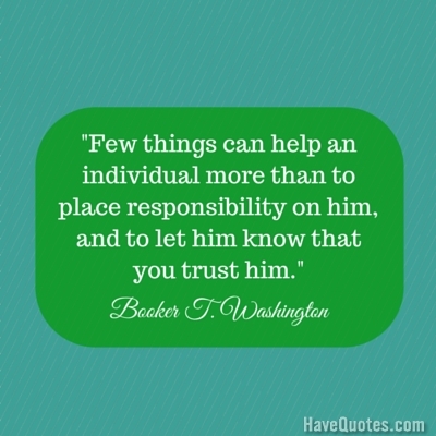 Few things can help an individual more than to place responsibility on him and to let him know that you trust him Quote