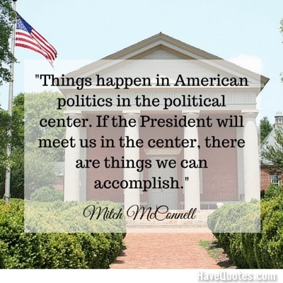 Things happen in American politics in the political center If the President will meet us in the center there are things we can accomplish Quote