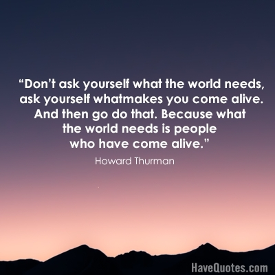 Dont ask yourself what the world needs, ask yourself what makes you come alive And then go do that Because what the world needs is people who have come alive Quote