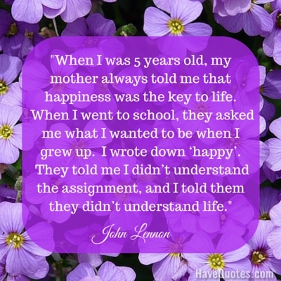 When I was 5 years old my mother always told me that happiness was the key to life Quote