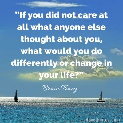 If you did not care at all what anyone else thought about you what would you do differently or change in your life Quote