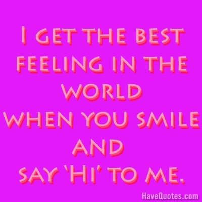 I get the best feeling in the world when you smile and say Hi to me Quote